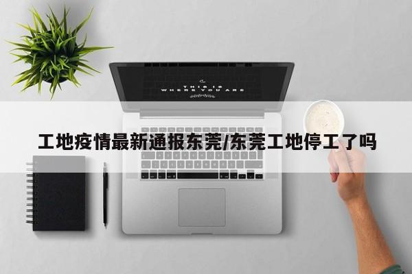 工地疫情最新通报东莞/东莞工地停工了吗